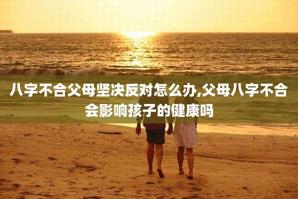 八字不合父母坚决反对怎么办,父母八字不合会影响孩子的健康吗