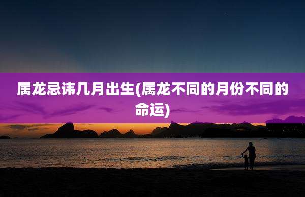 属龙忌讳几月出生(属龙不同的月份不同的命运)