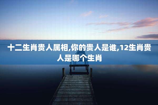 十二生肖贵人属相,你的贵人是谁,12生肖贵人是哪个生肖