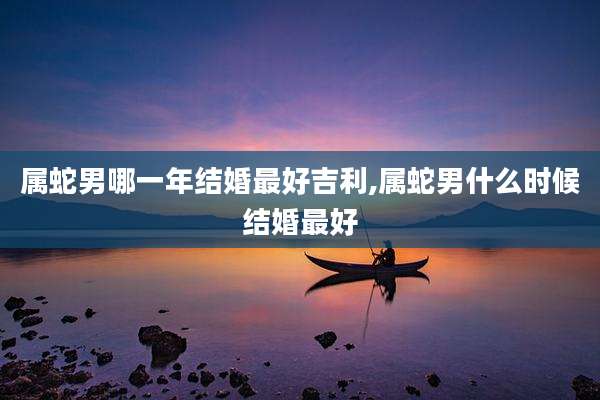 属蛇男哪一年结婚最好吉利,属蛇男什么时候结婚最好