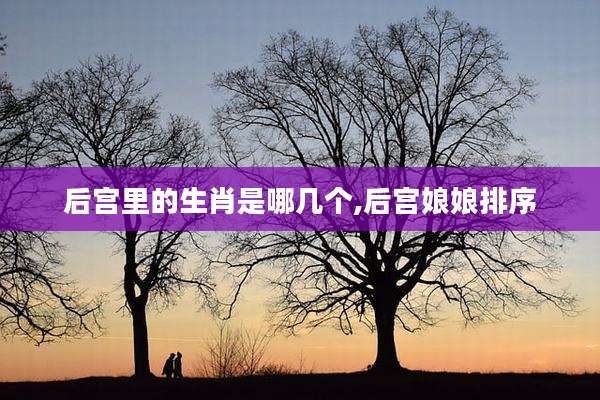 后宫里的生肖是哪几个,后宫娘娘排序
