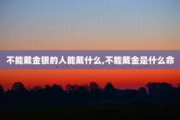 不能戴金银的人能戴什么,不能戴金是什么命