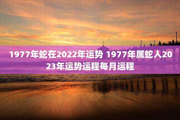 1977年蛇在2022年运势 1977年属蛇人2023年运势运程每月运程