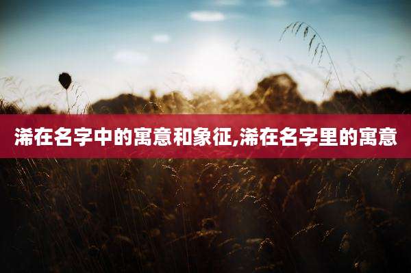 浠在名字中的寓意和象征,浠在名字里的寓意