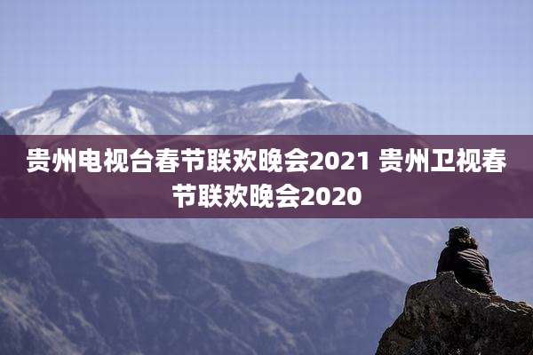 贵州电视台春节联欢晚会2021 贵州卫视春节联欢晚会2020