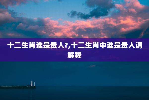 十二生肖谁是贵人?,十二生肖中谁是贵人请解释