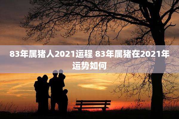83年属猪人2021运程 83年属猪在2021年运势如何