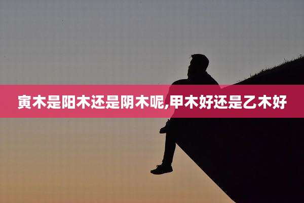 寅木是阳木还是阴木呢,甲木好还是乙木好