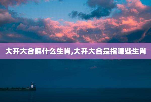 大开大合解什么生肖,大开大合是指哪些生肖