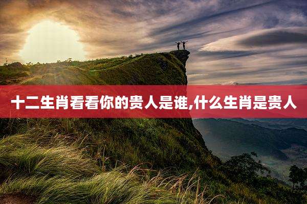 十二生肖看看你的贵人是谁,什么生肖是贵人