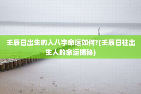 壬辰日出生的人八字命运如何?(壬辰日柱出生人的命运揭秘)