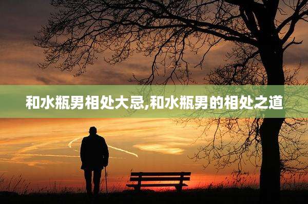 和水瓶男相处大忌,和水瓶男的相处之道