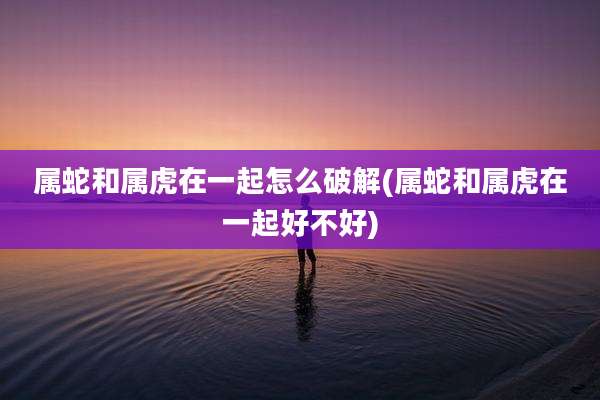 属蛇和属虎在一起怎么破解(属蛇和属虎在一起好不好)