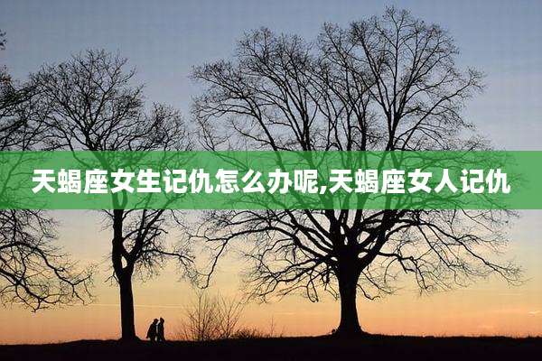 天蝎座女生记仇怎么办呢,天蝎座女人记仇
