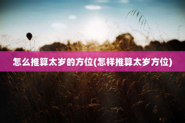怎么推算太岁的方位(怎样推算太岁方位)