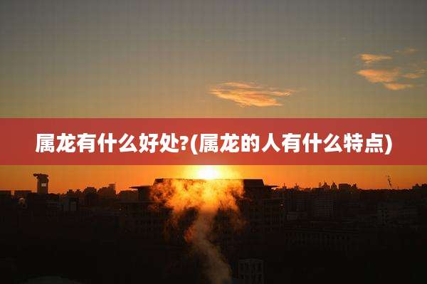 属龙有什么好处?(属龙的人有什么特点)