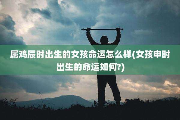 属鸡辰时出生的女孩命运怎么样(女孩申时出生的命运如何?)