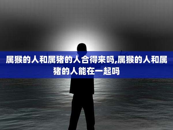 属猴的人和属猪的人合得来吗,属猴的人和属猪的人能在一起吗