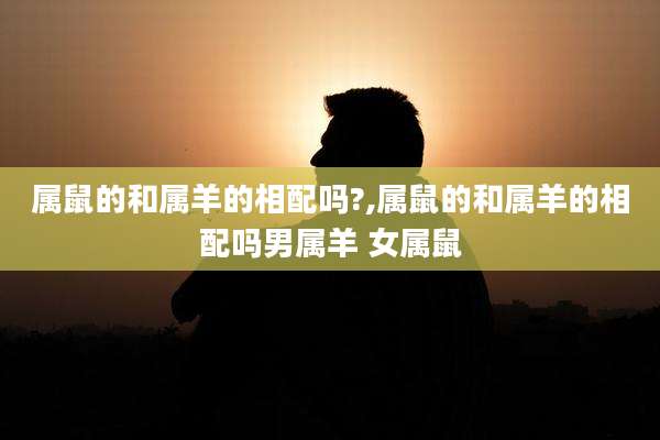 属鼠的和属羊的相配吗?,属鼠的和属羊的相配吗男属羊 女属鼠