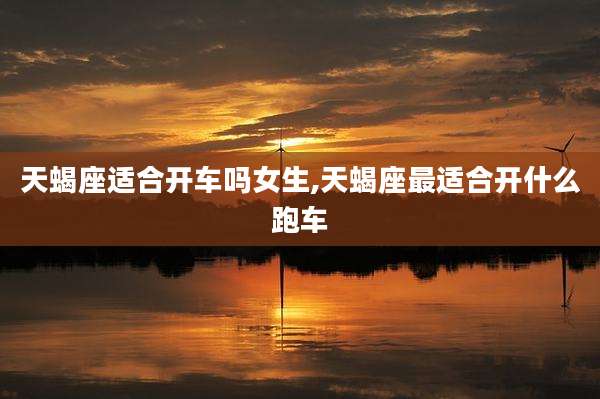 天蝎座适合开车吗女生,天蝎座最适合开什么跑车