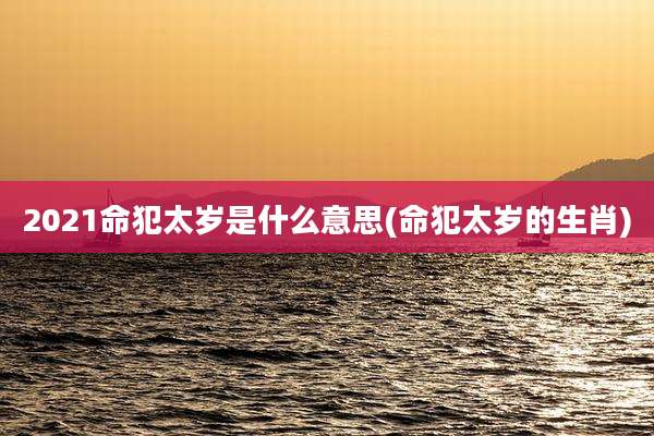 2021命犯太岁是什么意思(命犯太岁的生肖)