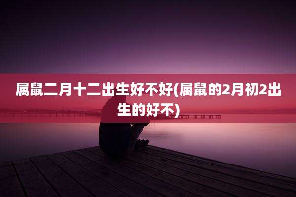 属鼠二月十二出生好不好(属鼠的2月初2出生的好不)