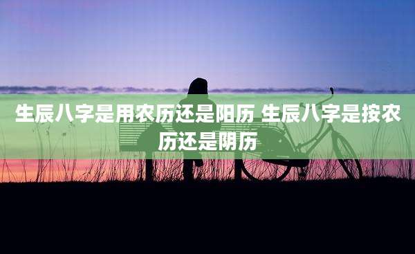 生辰八字是用农历还是阳历 生辰八字是按农历还是阴历