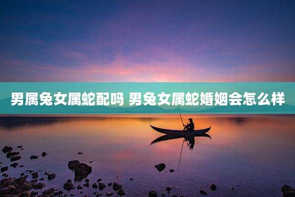 男属兔女属蛇配吗 男兔女属蛇婚姻会怎么样
