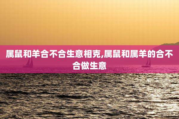 属鼠和羊合不合生意相克,属鼠和属羊的合不合做生意