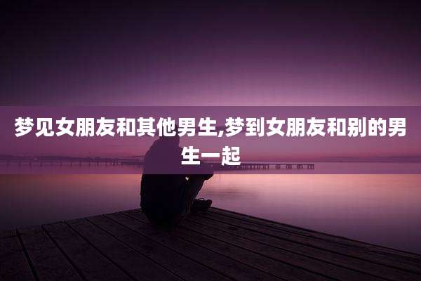 梦见女朋友和其他男生,梦到女朋友和别的男生一起