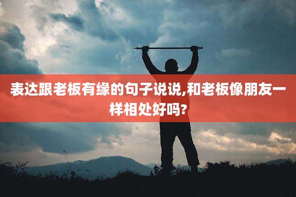 表达跟老板有缘的句子说说,和老板像朋友一样相处好吗?