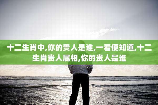 十二生肖中,你的贵人是谁,一看便知道,十二生肖贵人属相,你的贵人是谁
