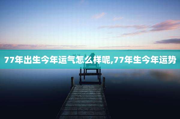 77年出生今年运气怎么样呢,77年生今年运势
