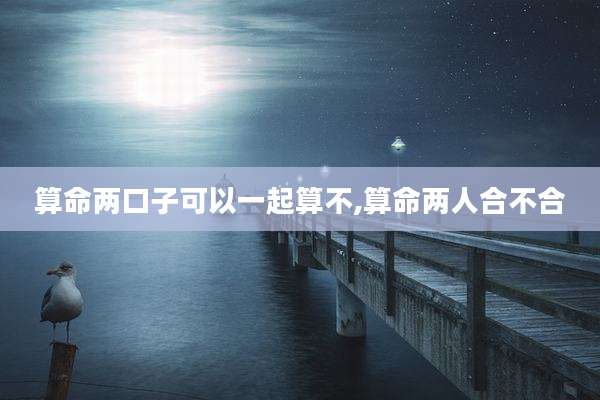 算命两口子可以一起算不,算命两人合不合