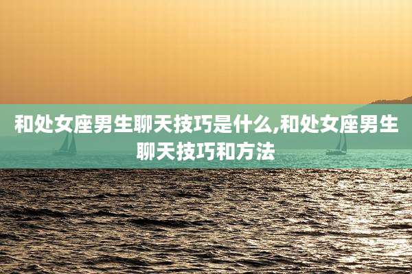 和处女座男生聊天技巧是什么,和处女座男生聊天技巧和方法