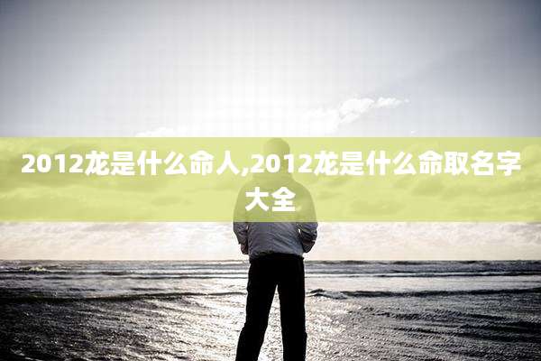 2012龙是什么命人,2012龙是什么命取名字大全