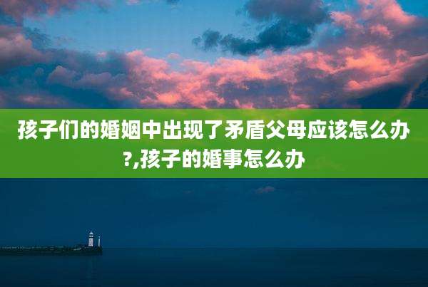 孩子们的婚姻中出现了矛盾父母应该怎么办?,孩子的婚事怎么办