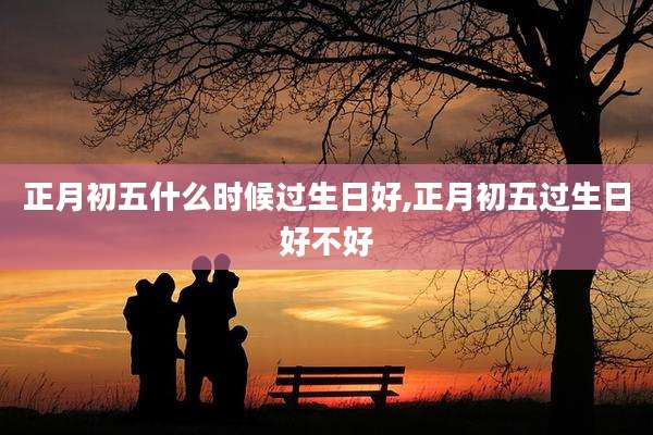 正月初五什么时候过生日好,正月初五过生日好不好
