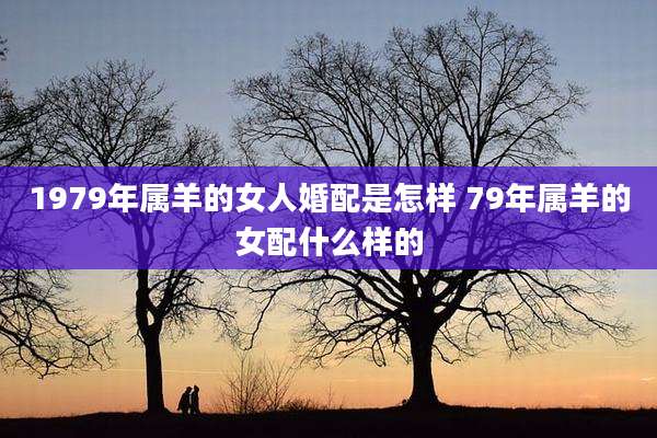 1979年属羊的女人婚配是怎样 79年属羊的女配什么样的