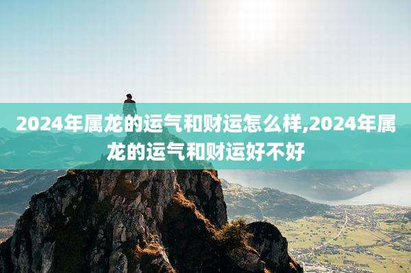 2024年属龙的运气和财运怎么样,2024年属龙的运气和财运好不好
