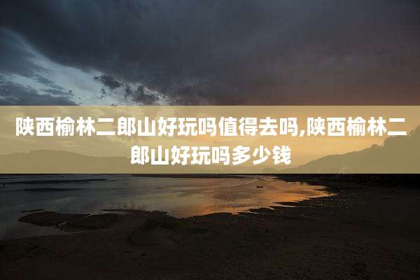 陕西榆林二郎山好玩吗值得去吗,陕西榆林二郎山好玩吗多少钱