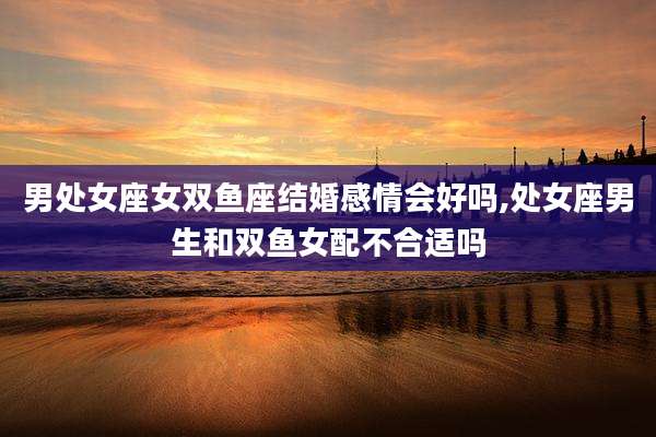 男处女座女双鱼座结婚感情会好吗,处女座男生和双鱼女配不合适吗