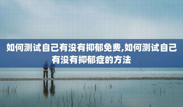 如何测试自己有没有抑郁免费,如何测试自己有没有抑郁症的方法