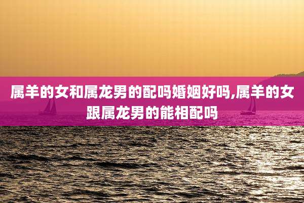 属羊的女和属龙男的配吗婚姻好吗,属羊的女跟属龙男的能相配吗