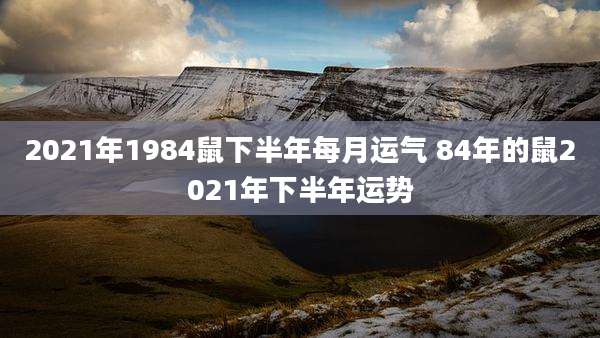 2021年1984鼠下半年每月运气 84年的鼠2021年下半年运势