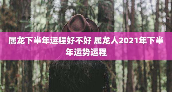 属龙下半年运程好不好 属龙人2021年下半年运势运程