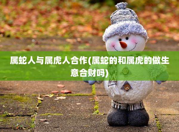 属蛇人与属虎人合作(属蛇的和属虎的做生意合财吗)