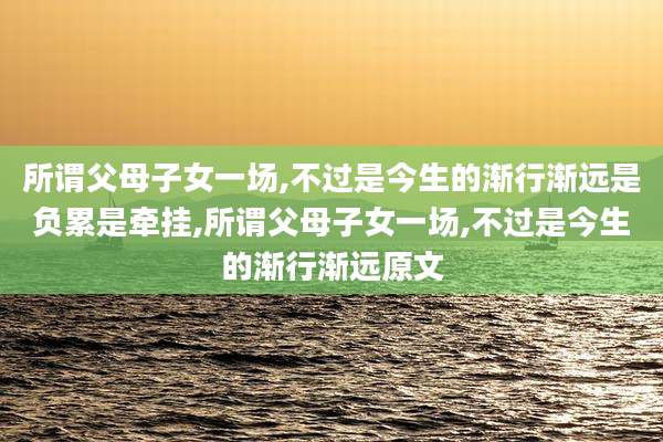 所谓父母子女一场,不过是今生的渐行渐远是负累是牵挂,所谓父母子女一场,不过是今生的渐行渐远原文
