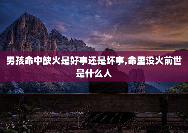 男孩命中缺火是好事还是坏事,命里没火前世是什么人