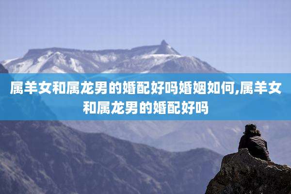 属羊女和属龙男的婚配好吗婚姻如何,属羊女和属龙男的婚配好吗
